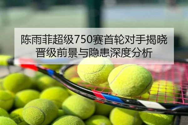 陈雨菲超级750赛首轮对手揭晓晋级前景与隐患深度分析