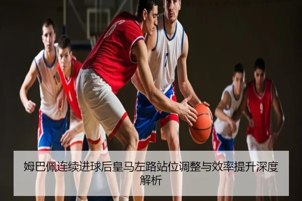 姆巴佩连续进球后皇马左路站位调整与效率提升深度解析
